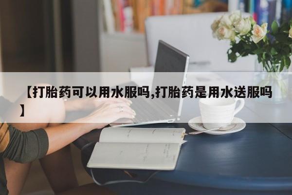 打胎药在线购买【打胎药可以用水服吗,打胎药是用水送服吗】