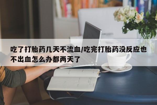打胎药在线购买吃了打胎药几天不流血/吃完打胎药没反应也不出血怎么办都两天了