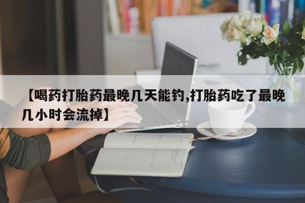 打胎药在线购买【喝药打胎药最晚几天能钓,打胎药吃了最晚几小时会流掉】