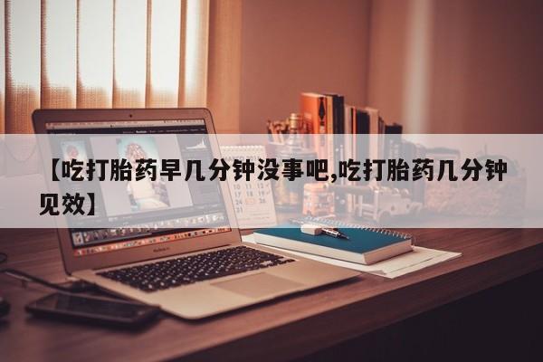 打胎药在线购买【吃打胎药早几分钟没事吧,吃打胎药几分钟见效】
