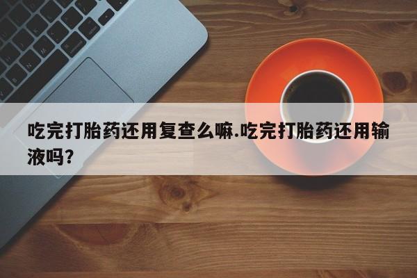 打胎药在线购买吃完打胎药还用复查么嘛.吃完打胎药还用输液吗？