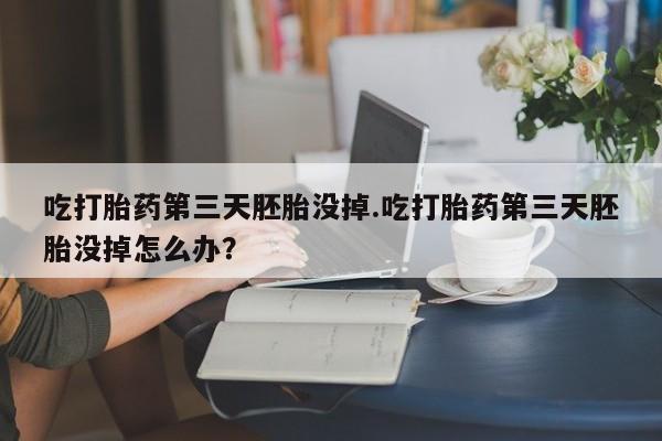 打胎药在线购买吃打胎药第三天胚胎没掉.吃打胎药第三天胚胎没掉怎么办？