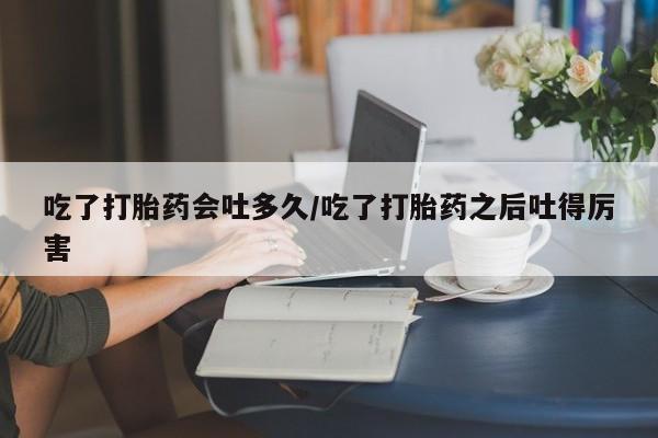 打胎药在线购买吃了打胎药会吐多久/吃了打胎药之后吐得厉害