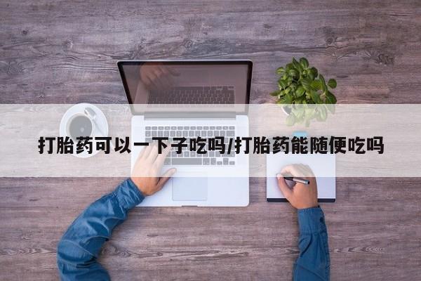 打胎药在线购买打胎药可以一下子吃吗/打胎药能随便吃吗