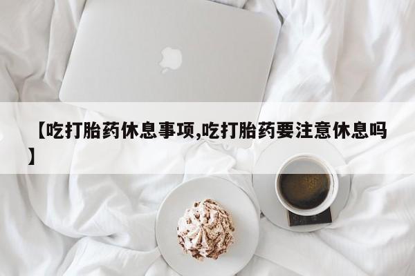 打胎药在线购买【吃打胎药休息事项,吃打胎药要注意休息吗】