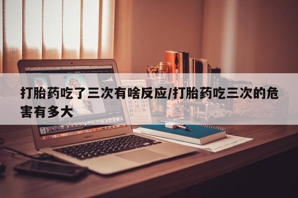 打胎药在线购买打胎药吃了三次有啥反应/打胎药吃三次的危害有多大