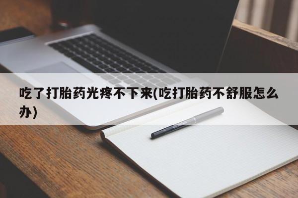 打胎药在线购买吃了打胎药光疼不下来(吃打胎药不舒服怎么办)