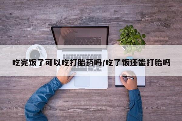 打胎药在线购买吃完饭了可以吃打胎药吗/吃了饭还能打胎吗