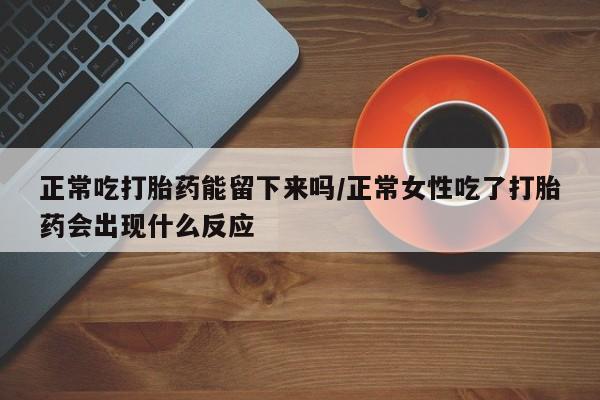 打胎药在线购买正常吃打胎药能留下来吗/正常女性吃了打胎药会出现什么反应