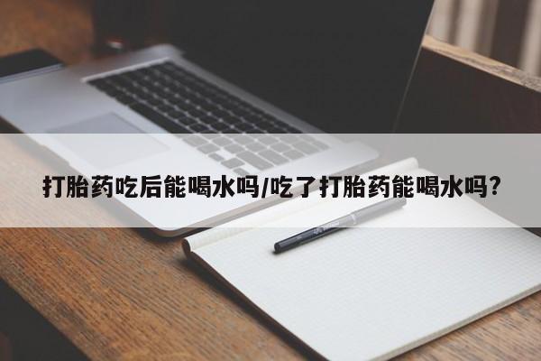 打胎药在线购买打胎药吃后能喝水吗/吃了打胎药能喝水吗?