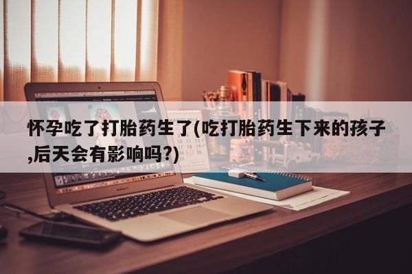 打胎药在线购买怀孕吃了打胎药生了(吃打胎药生下来的孩子,后天会有影响吗?)