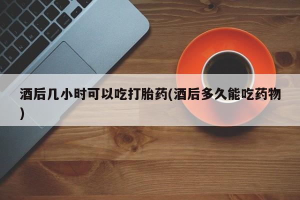 打胎药在线购买酒后几小时可以吃打胎药(酒后多久能吃药物)