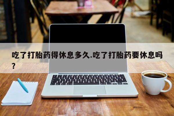 打胎药在线购买吃了打胎药得休息多久.吃了打胎药要休息吗？