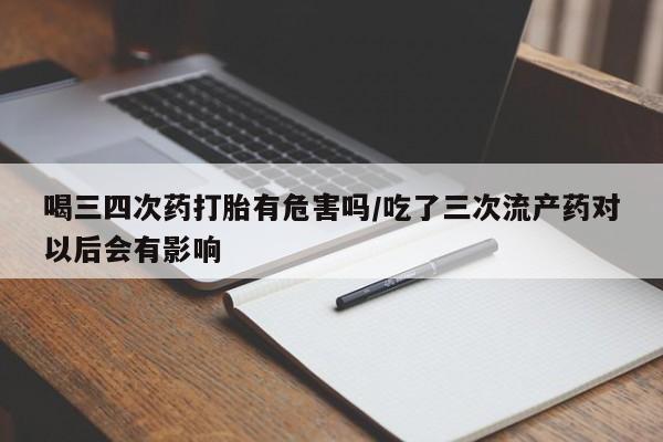 打胎药在线购买喝三四次药打胎有危害吗/吃了三次流产药对以后会有影响