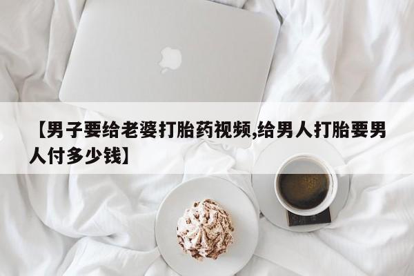 打胎药在线购买【男子要给老婆打胎药视频,给男人打胎要男人付多少钱】