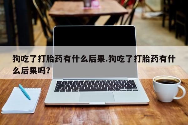 打胎药在线购买狗吃了打胎药有什么后果.狗吃了打胎药有什么后果吗？