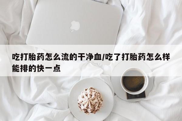打胎药在线购买吃打胎药怎么流的干净血/吃了打胎药怎么样能排的快一点
