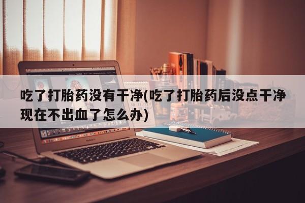 打胎药在线购买吃了打胎药没有干净(吃了打胎药后没点干净现在不出血了怎么办)