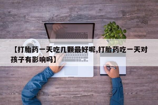打胎药在线购买【打胎药一天吃几颗最好呢,打胎药吃一天对孩子有影响吗】