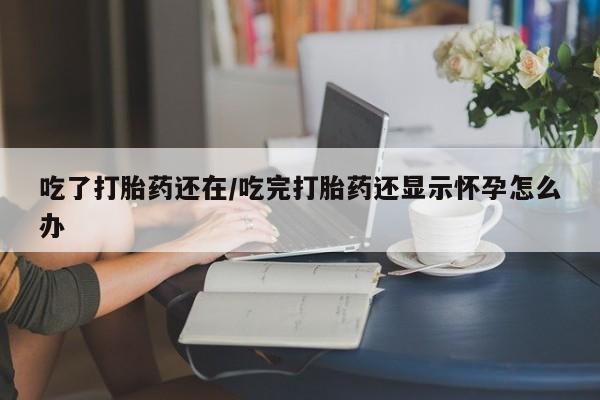 打胎药在线购买吃了打胎药还在/吃完打胎药还显示怀孕怎么办