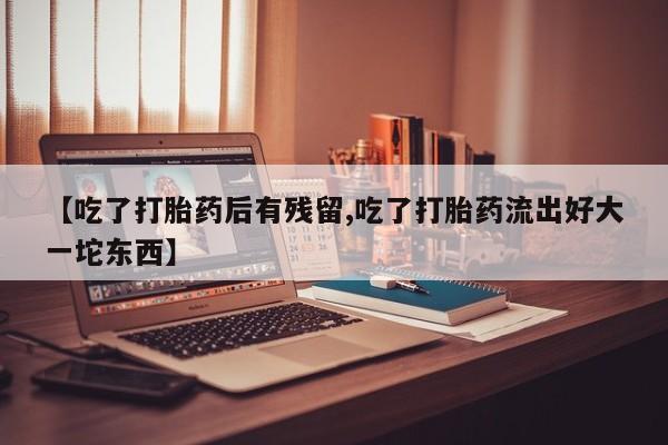 打胎药在线购买【吃了打胎药后有残留,吃了打胎药流出好大一坨东西】