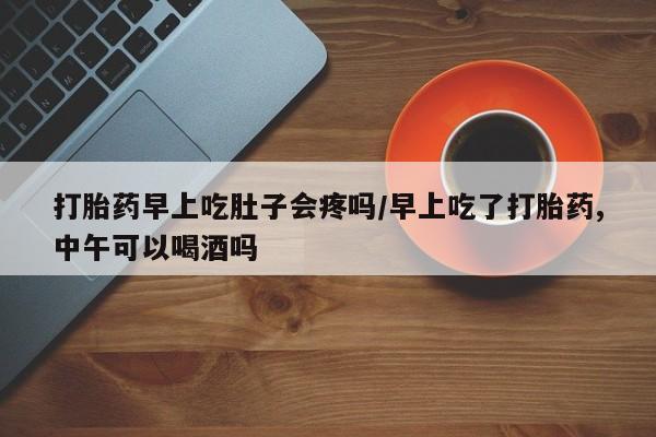 打胎药在线购买打胎药早上吃肚子会疼吗/早上吃了打胎药,中午可以喝酒吗