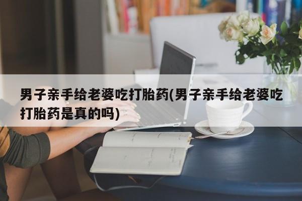打胎药在线购买男子亲手给老婆吃打胎药(男子亲手给老婆吃打胎药是真的吗)