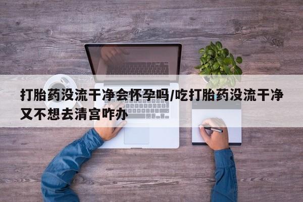打胎药在线购买打胎药没流干净会怀孕吗/吃打胎药没流干净又不想去清宫咋办