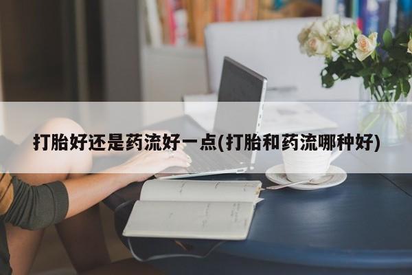 打胎药在线购买打胎好还是药流好一点(打胎和药流哪种好)