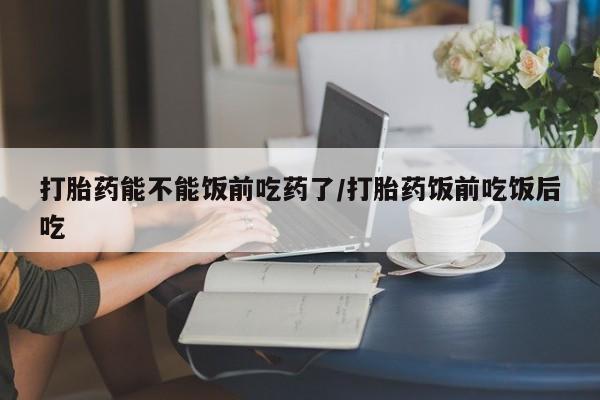 打胎药在线购买打胎药能不能饭前吃药了/打胎药饭前吃饭后吃