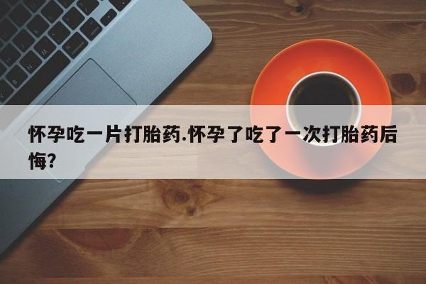 打胎药在线购买怀孕吃一片打胎药.怀孕了吃了一次打胎药后悔？