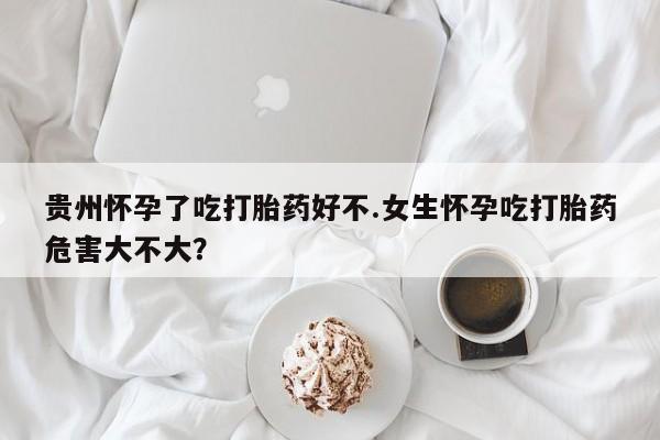 打胎药在线购买贵州怀孕了吃打胎药好不.女生怀孕吃打胎药危害大不大？