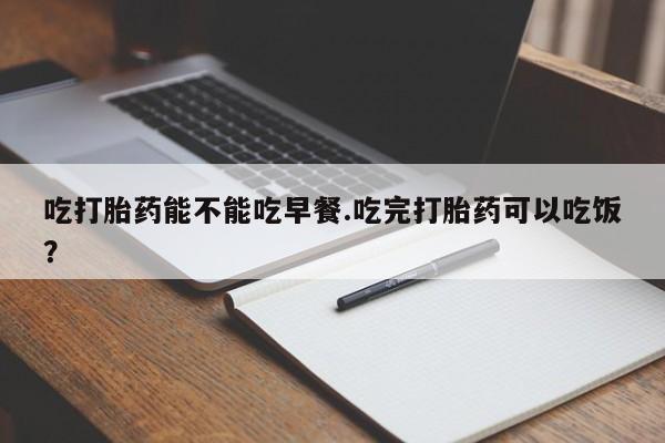 打胎药在线购买吃打胎药能不能吃早餐.吃完打胎药可以吃饭？