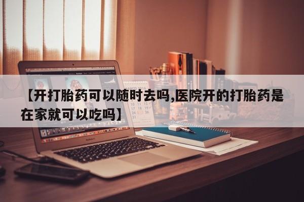 打胎药在线购买【开打胎药可以随时去吗,医院开的打胎药是在家就可以吃吗】
