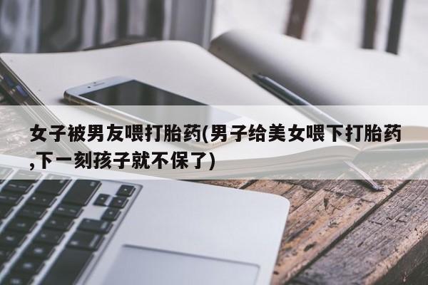 打胎药在线购买女子被男友喂打胎药(男子给美女喂下打胎药,下一刻孩子就不保了)
