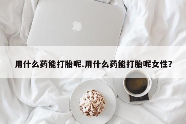 打胎药在线购买用什么药能打胎呢.用什么药能打胎呢女性？