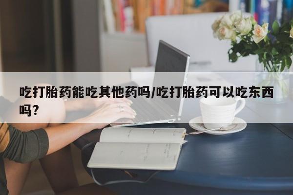 打胎药在线购买吃打胎药能吃其他药吗/吃打胎药可以吃东西吗?