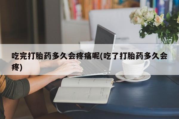 打胎药在线购买吃完打胎药多久会疼痛呢(吃了打胎药多久会疼)
