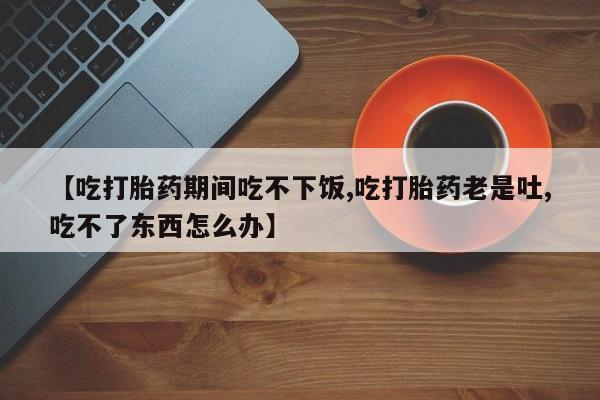 打胎药在线购买【吃打胎药期间吃不下饭,吃打胎药老是吐,吃不了东西怎么办】