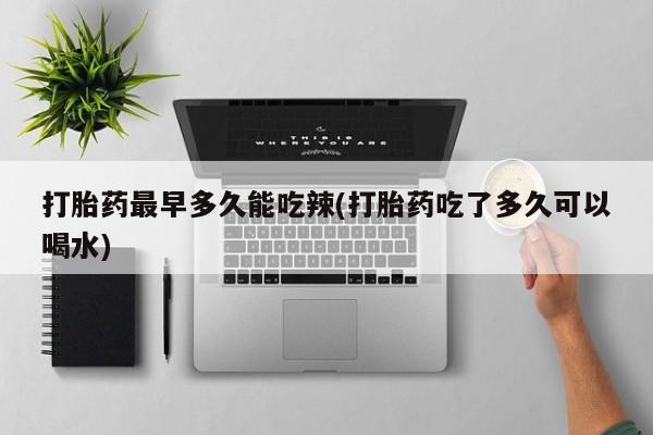 打胎药在线购买打胎药最早多久能吃辣(打胎药吃了多久可以喝水)