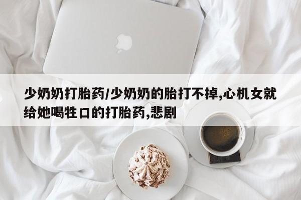 打胎药在线购买少奶奶打胎药/少奶奶的胎打不掉,心机女就给她喝牲口的打胎药,悲剧