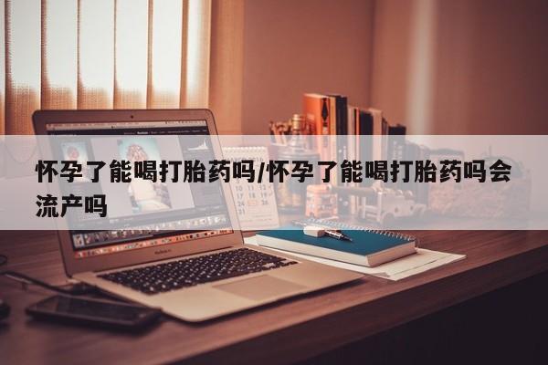 打胎药在线购买怀孕了能喝打胎药吗/怀孕了能喝打胎药吗会流产吗