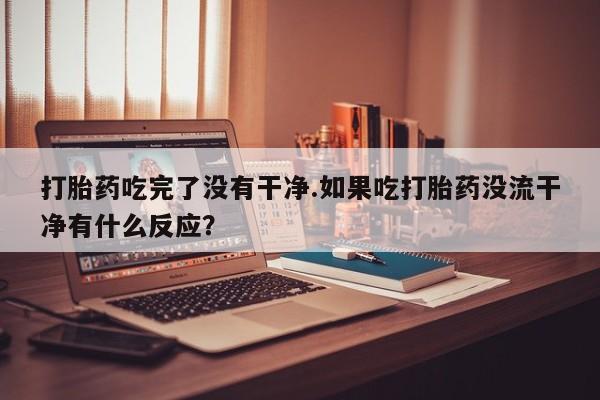 打胎药在线购买打胎药吃完了没有干净.如果吃打胎药没流干净有什么反应？