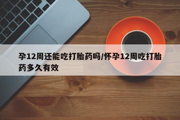 打胎药在线购买孕12周还能吃打胎药吗/怀孕12周吃打胎药多久有效