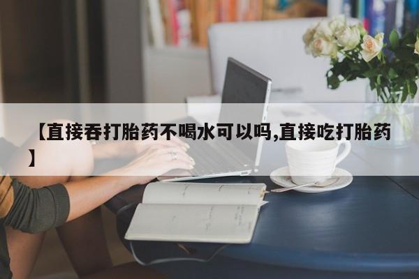 打胎药在线购买【直接吞打胎药不喝水可以吗,直接吃打胎药】
