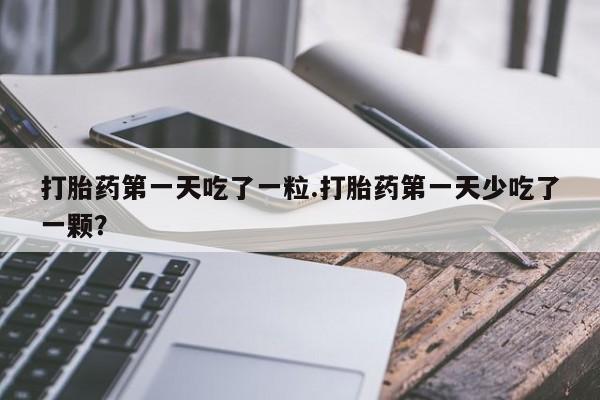 打胎药在线购买打胎药第一天吃了一粒.打胎药第一天少吃了一颗？