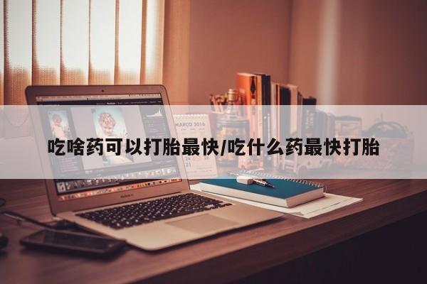 打胎药在线购买吃啥药可以打胎最快/吃什么药最快打胎