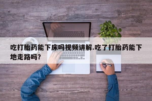 打胎药在线购买吃打胎药能下床吗视频讲解.吃了打胎药能下地走路吗？