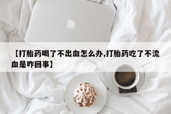打胎药在线购买【打胎药喝了不出血怎么办,打胎药吃了不流血是咋回事】
