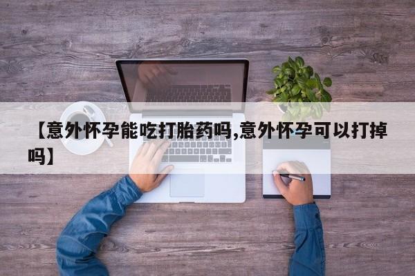 打胎药在线购买【意外怀孕能吃打胎药吗,意外怀孕可以打掉吗】